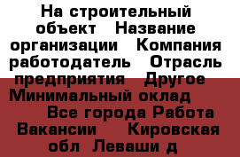 На строительный объект › Название организации ­ Компания-работодатель › Отрасль предприятия ­ Другое › Минимальный оклад ­ 35 000 - Все города Работа » Вакансии   . Кировская обл.,Леваши д.